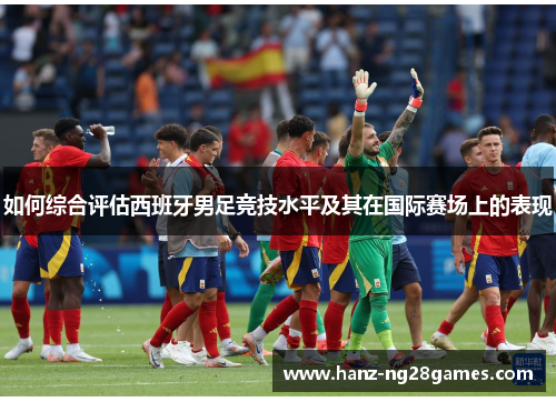 如何综合评估西班牙男足竞技水平及其在国际赛场上的表现