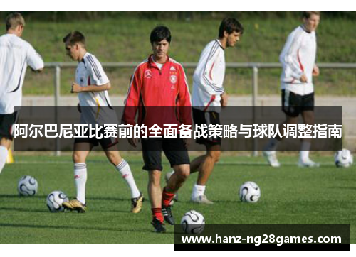 阿尔巴尼亚比赛前的全面备战策略与球队调整指南