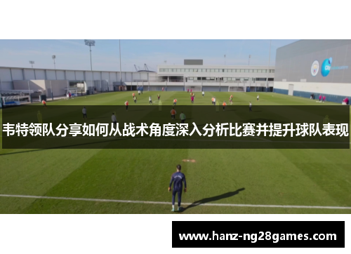 韦特领队分享如何从战术角度深入分析比赛并提升球队表现