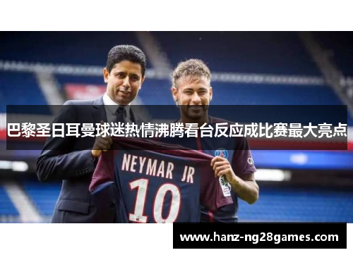 巴黎圣日耳曼球迷热情沸腾看台反应成比赛最大亮点