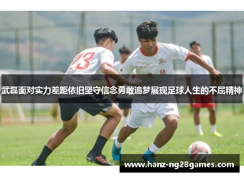 武磊面对实力差距依旧坚守信念勇敢追梦展现足球人生的不屈精神