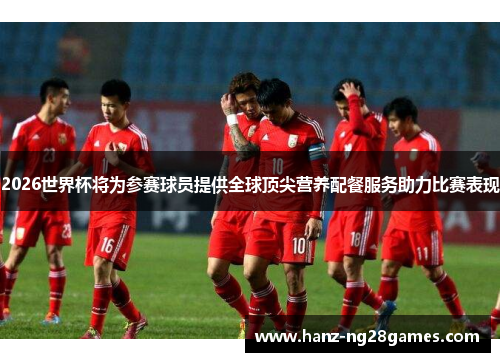 2026世界杯将为参赛球员提供全球顶尖营养配餐服务助力比赛表现